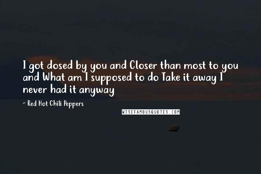 Red Hot Chili Peppers Quotes: I got dosed by you and Closer than most to you and What am I supposed to do Take it away I never had it anyway