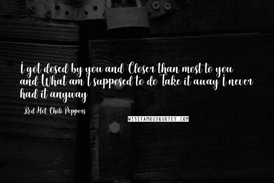 Red Hot Chili Peppers Quotes: I got dosed by you and Closer than most to you and What am I supposed to do Take it away I never had it anyway