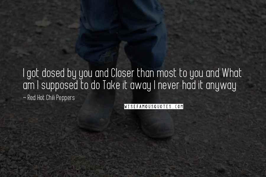 Red Hot Chili Peppers Quotes: I got dosed by you and Closer than most to you and What am I supposed to do Take it away I never had it anyway