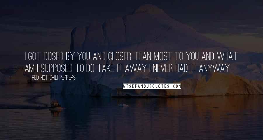 Red Hot Chili Peppers Quotes: I got dosed by you and Closer than most to you and What am I supposed to do Take it away I never had it anyway