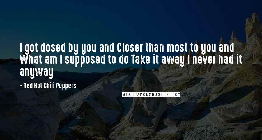 Red Hot Chili Peppers Quotes: I got dosed by you and Closer than most to you and What am I supposed to do Take it away I never had it anyway