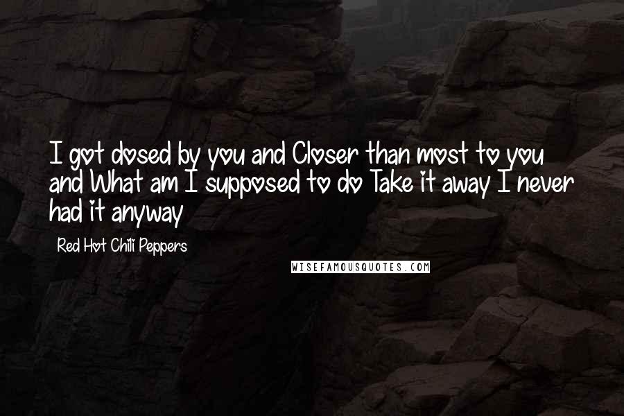 Red Hot Chili Peppers Quotes: I got dosed by you and Closer than most to you and What am I supposed to do Take it away I never had it anyway