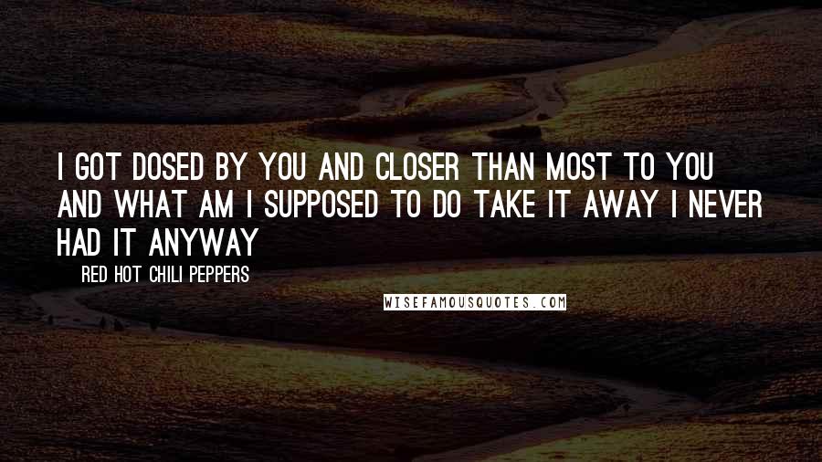 Red Hot Chili Peppers Quotes: I got dosed by you and Closer than most to you and What am I supposed to do Take it away I never had it anyway