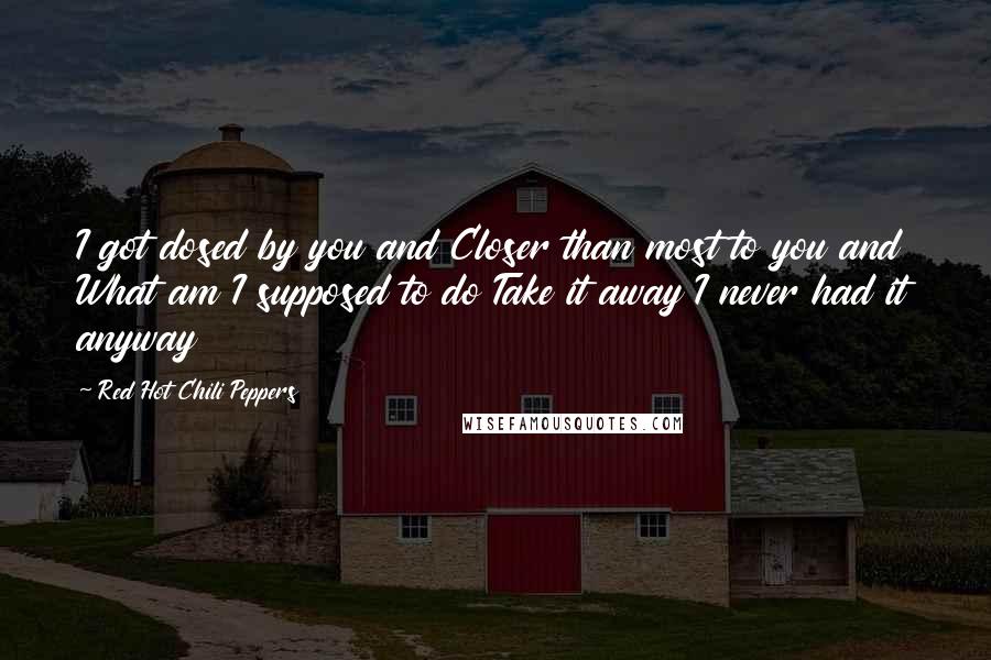 Red Hot Chili Peppers Quotes: I got dosed by you and Closer than most to you and What am I supposed to do Take it away I never had it anyway