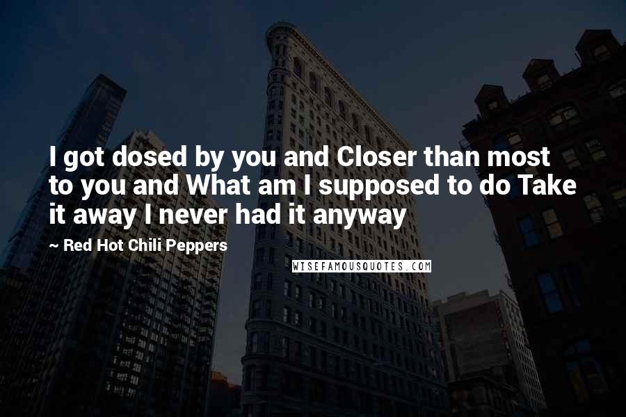 Red Hot Chili Peppers Quotes: I got dosed by you and Closer than most to you and What am I supposed to do Take it away I never had it anyway