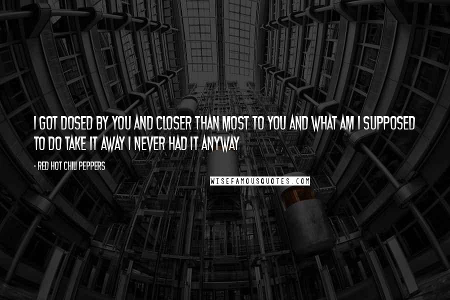 Red Hot Chili Peppers Quotes: I got dosed by you and Closer than most to you and What am I supposed to do Take it away I never had it anyway