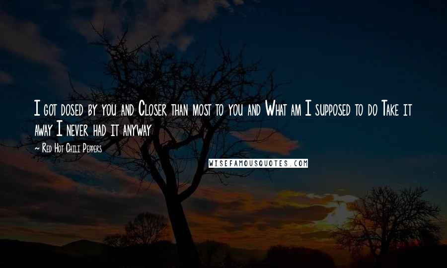 Red Hot Chili Peppers Quotes: I got dosed by you and Closer than most to you and What am I supposed to do Take it away I never had it anyway