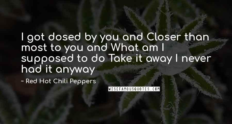 Red Hot Chili Peppers Quotes: I got dosed by you and Closer than most to you and What am I supposed to do Take it away I never had it anyway