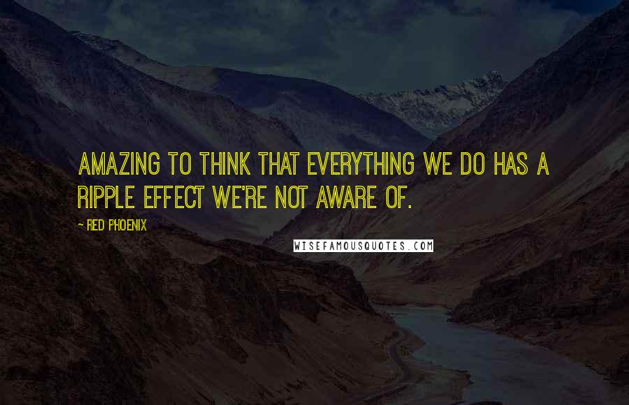 Red Phoenix Quotes: Amazing to think that everything we do has a ripple effect we're not aware of.