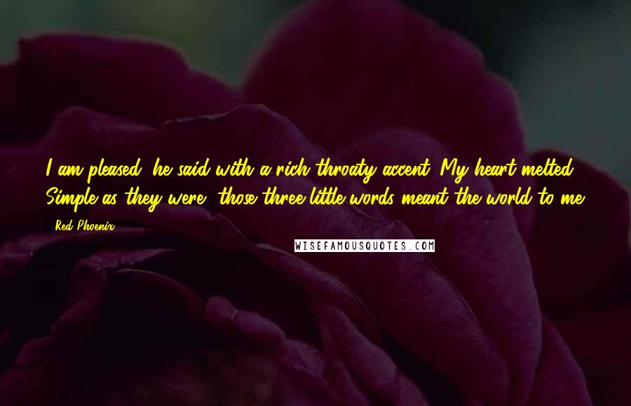 Red Phoenix Quotes: I am pleased, he said with a rich throaty accent. My heart melted. Simple as they were, those three little words meant the world to me.