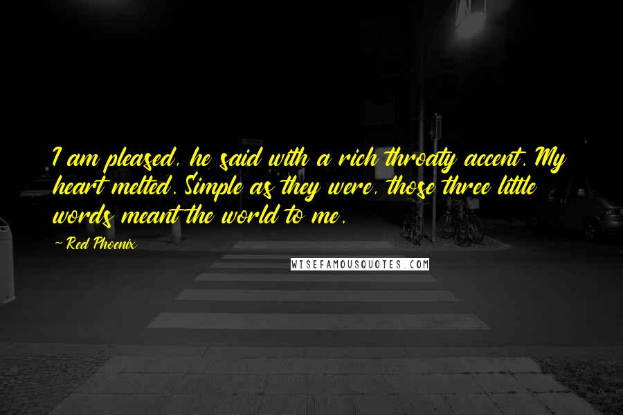 Red Phoenix Quotes: I am pleased, he said with a rich throaty accent. My heart melted. Simple as they were, those three little words meant the world to me.