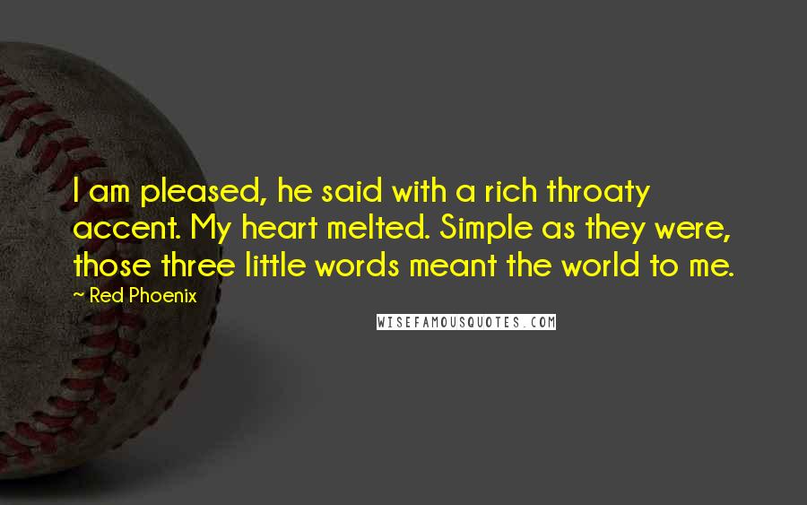 Red Phoenix Quotes: I am pleased, he said with a rich throaty accent. My heart melted. Simple as they were, those three little words meant the world to me.