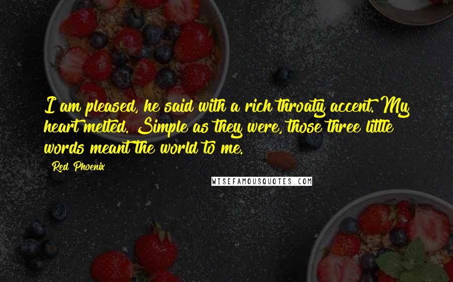 Red Phoenix Quotes: I am pleased, he said with a rich throaty accent. My heart melted. Simple as they were, those three little words meant the world to me.