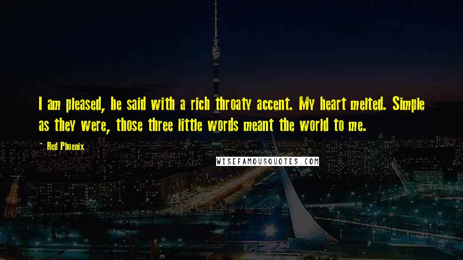 Red Phoenix Quotes: I am pleased, he said with a rich throaty accent. My heart melted. Simple as they were, those three little words meant the world to me.