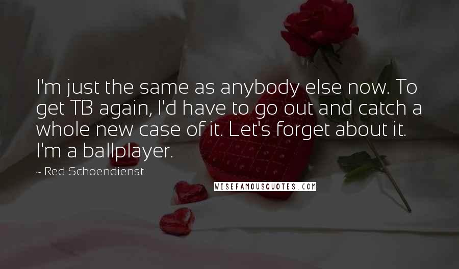 Red Schoendienst Quotes: I'm just the same as anybody else now. To get TB again, I'd have to go out and catch a whole new case of it. Let's forget about it. I'm a ballplayer.