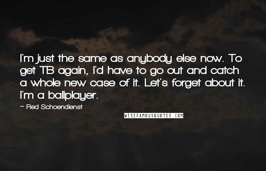 Red Schoendienst Quotes: I'm just the same as anybody else now. To get TB again, I'd have to go out and catch a whole new case of it. Let's forget about it. I'm a ballplayer.