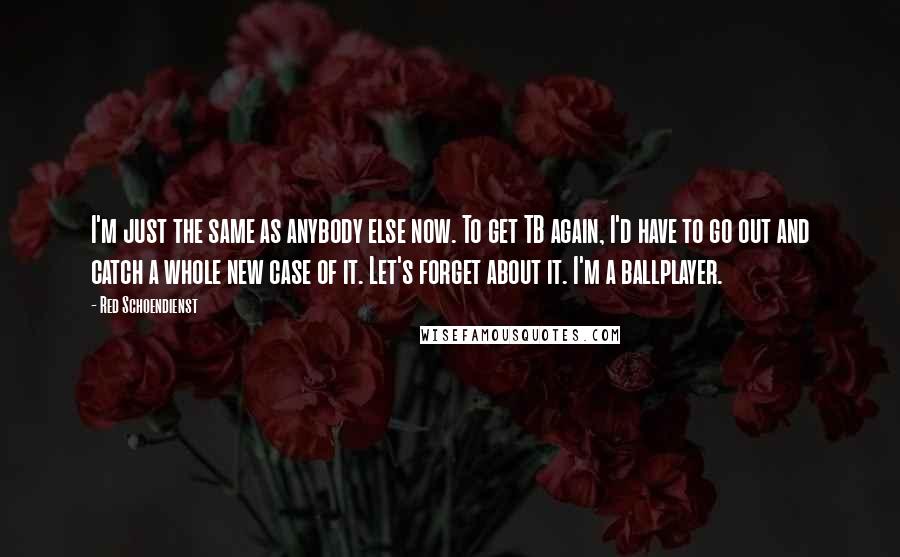 Red Schoendienst Quotes: I'm just the same as anybody else now. To get TB again, I'd have to go out and catch a whole new case of it. Let's forget about it. I'm a ballplayer.