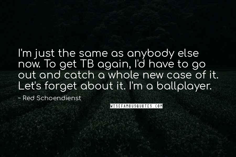 Red Schoendienst Quotes: I'm just the same as anybody else now. To get TB again, I'd have to go out and catch a whole new case of it. Let's forget about it. I'm a ballplayer.