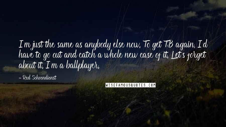 Red Schoendienst Quotes: I'm just the same as anybody else now. To get TB again, I'd have to go out and catch a whole new case of it. Let's forget about it. I'm a ballplayer.