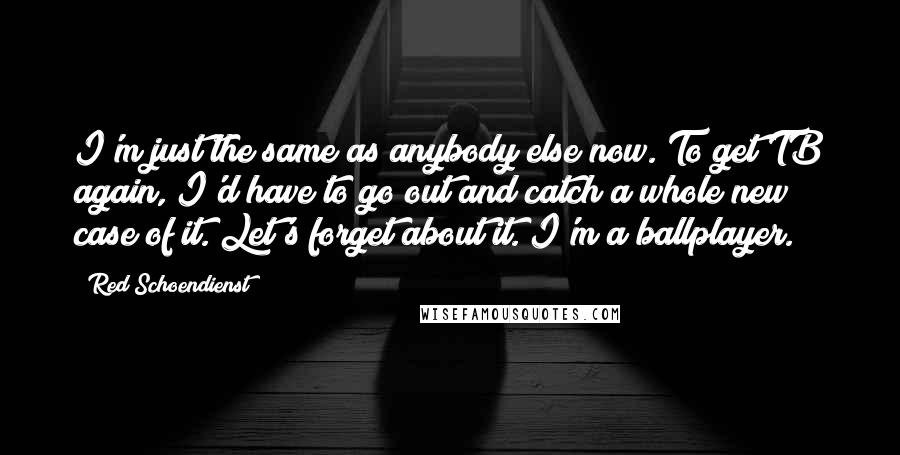 Red Schoendienst Quotes: I'm just the same as anybody else now. To get TB again, I'd have to go out and catch a whole new case of it. Let's forget about it. I'm a ballplayer.
