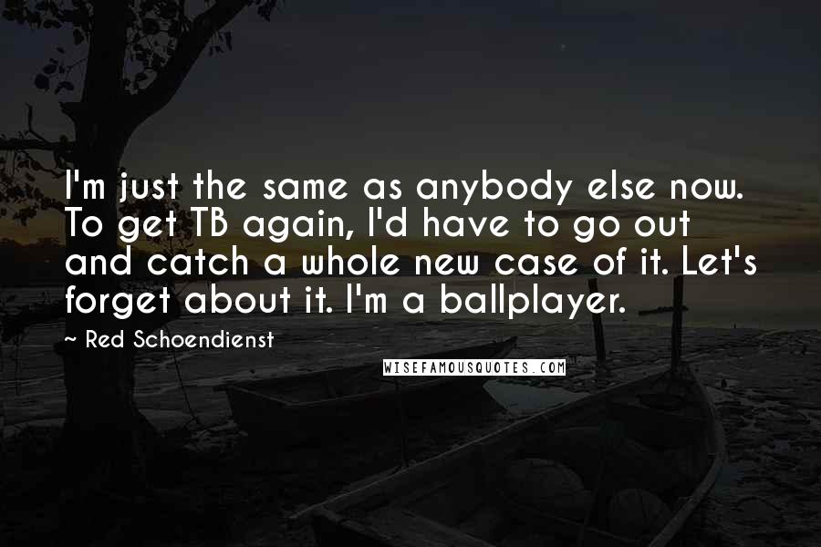 Red Schoendienst Quotes: I'm just the same as anybody else now. To get TB again, I'd have to go out and catch a whole new case of it. Let's forget about it. I'm a ballplayer.