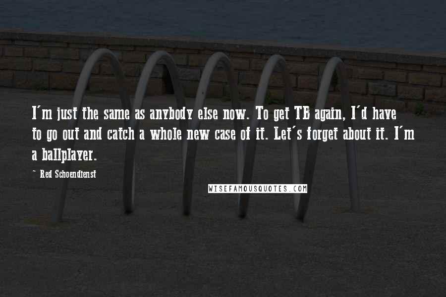 Red Schoendienst Quotes: I'm just the same as anybody else now. To get TB again, I'd have to go out and catch a whole new case of it. Let's forget about it. I'm a ballplayer.