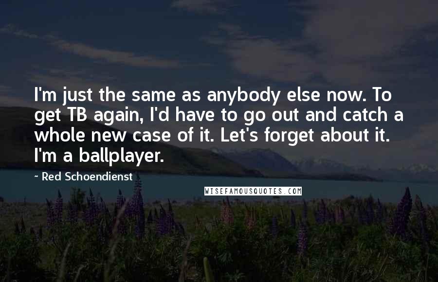Red Schoendienst Quotes: I'm just the same as anybody else now. To get TB again, I'd have to go out and catch a whole new case of it. Let's forget about it. I'm a ballplayer.