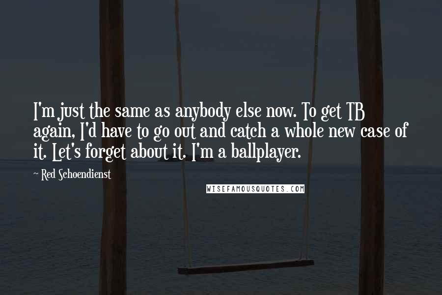 Red Schoendienst Quotes: I'm just the same as anybody else now. To get TB again, I'd have to go out and catch a whole new case of it. Let's forget about it. I'm a ballplayer.