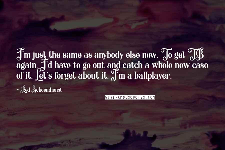 Red Schoendienst Quotes: I'm just the same as anybody else now. To get TB again, I'd have to go out and catch a whole new case of it. Let's forget about it. I'm a ballplayer.