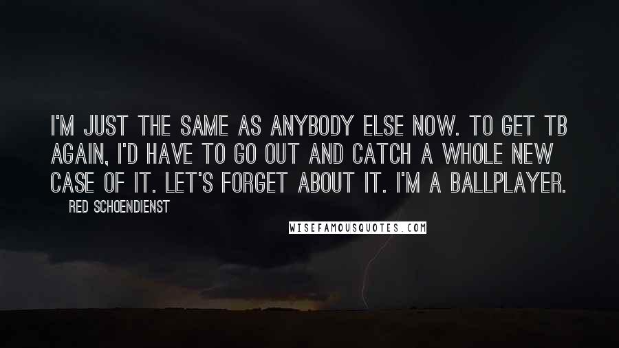 Red Schoendienst Quotes: I'm just the same as anybody else now. To get TB again, I'd have to go out and catch a whole new case of it. Let's forget about it. I'm a ballplayer.