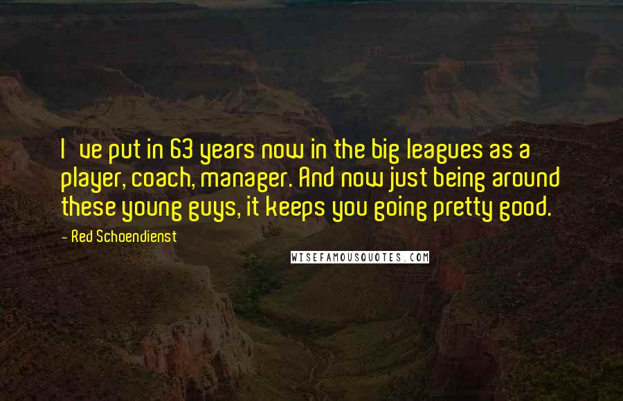 Red Schoendienst Quotes: I've put in 63 years now in the big leagues as a player, coach, manager. And now just being around these young guys, it keeps you going pretty good.
