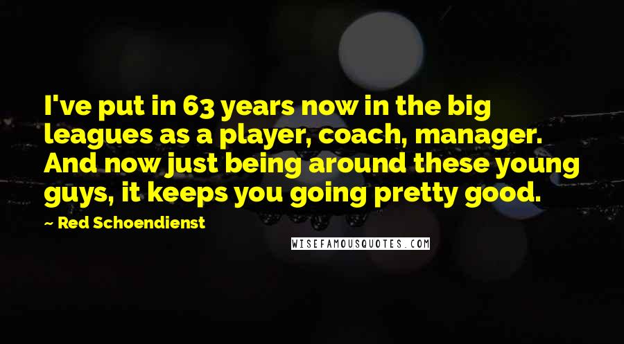 Red Schoendienst Quotes: I've put in 63 years now in the big leagues as a player, coach, manager. And now just being around these young guys, it keeps you going pretty good.