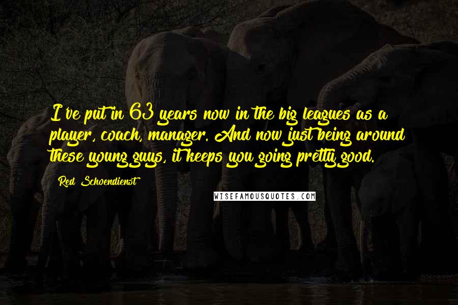 Red Schoendienst Quotes: I've put in 63 years now in the big leagues as a player, coach, manager. And now just being around these young guys, it keeps you going pretty good.