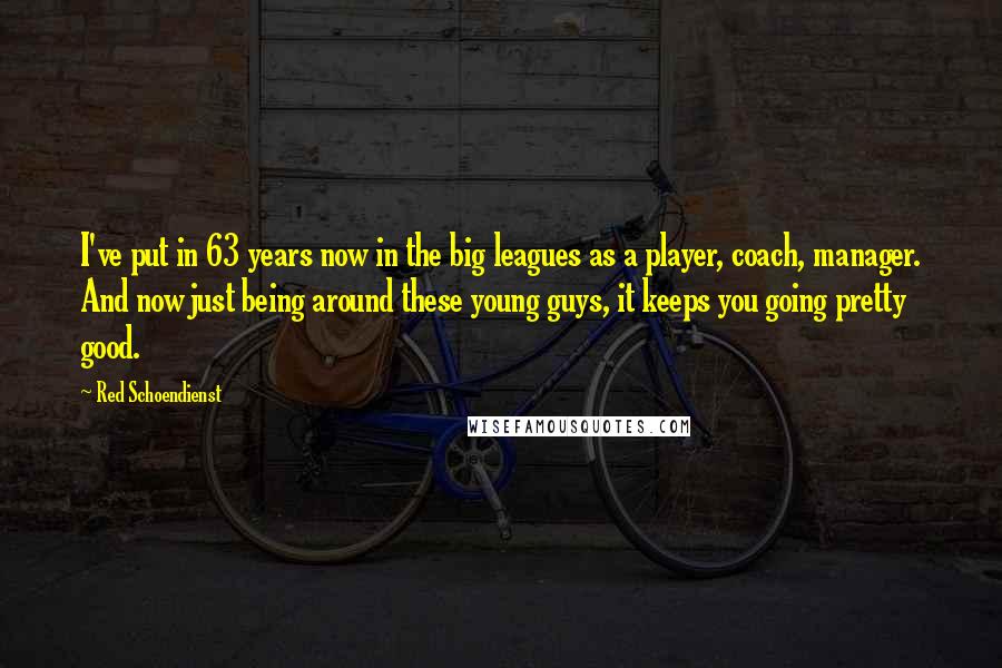 Red Schoendienst Quotes: I've put in 63 years now in the big leagues as a player, coach, manager. And now just being around these young guys, it keeps you going pretty good.