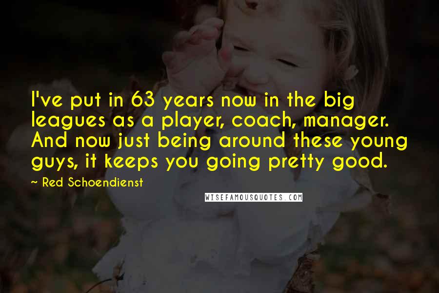 Red Schoendienst Quotes: I've put in 63 years now in the big leagues as a player, coach, manager. And now just being around these young guys, it keeps you going pretty good.
