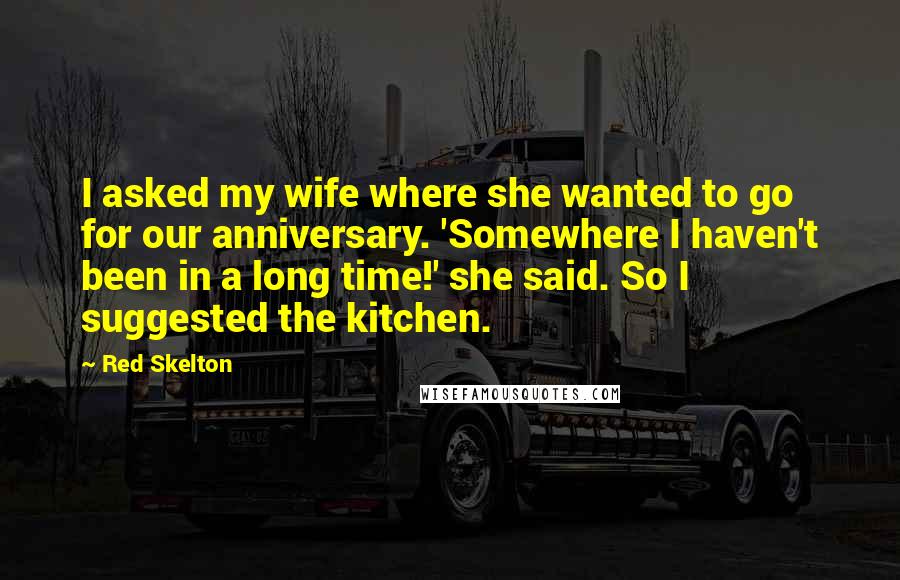 Red Skelton Quotes: I asked my wife where she wanted to go for our anniversary. 'Somewhere I haven't been in a long time!' she said. So I suggested the kitchen.