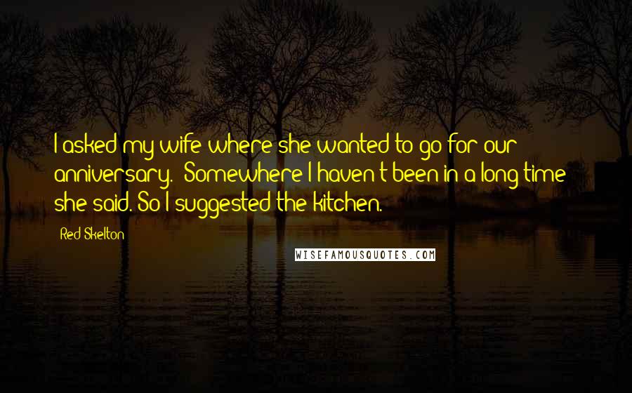 Red Skelton Quotes: I asked my wife where she wanted to go for our anniversary. 'Somewhere I haven't been in a long time!' she said. So I suggested the kitchen.