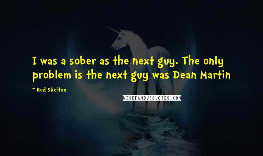 Red Skelton Quotes: I was a sober as the next guy. The only problem is the next guy was Dean Martin