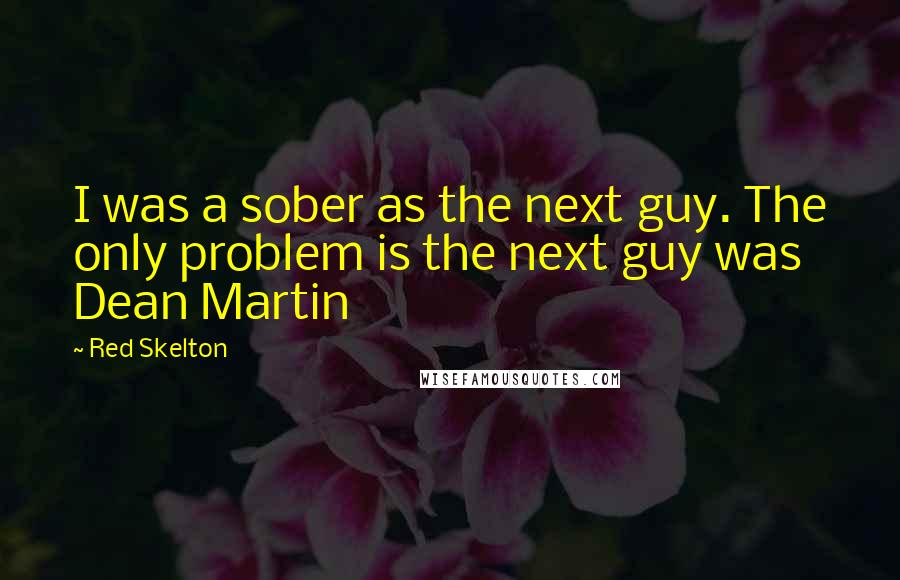 Red Skelton Quotes: I was a sober as the next guy. The only problem is the next guy was Dean Martin