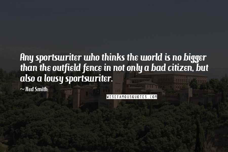 Red Smith Quotes: Any sportswriter who thinks the world is no bigger than the outfield fence in not only a bad citizen, but also a lousy sportswriter.