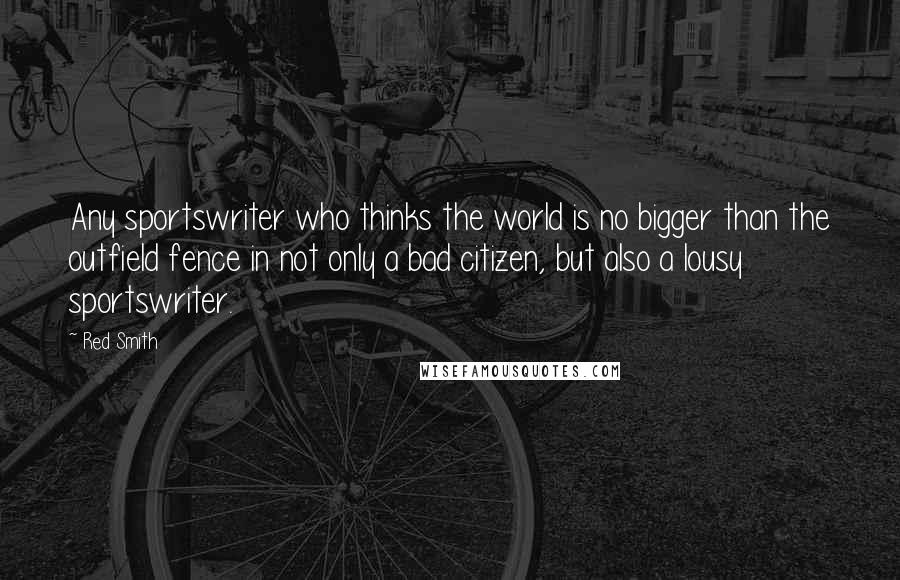 Red Smith Quotes: Any sportswriter who thinks the world is no bigger than the outfield fence in not only a bad citizen, but also a lousy sportswriter.