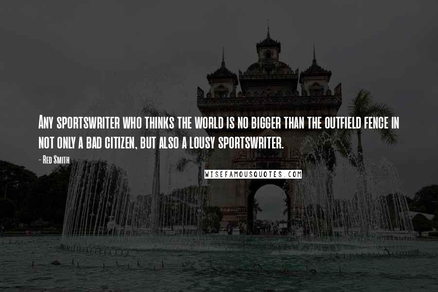 Red Smith Quotes: Any sportswriter who thinks the world is no bigger than the outfield fence in not only a bad citizen, but also a lousy sportswriter.