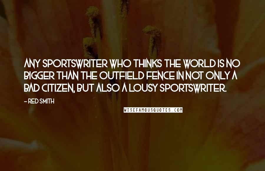 Red Smith Quotes: Any sportswriter who thinks the world is no bigger than the outfield fence in not only a bad citizen, but also a lousy sportswriter.