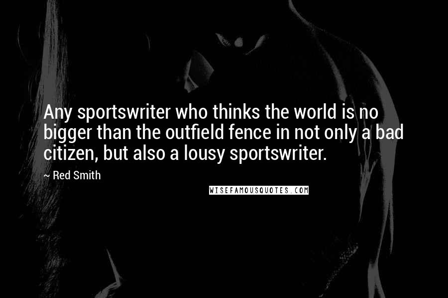 Red Smith Quotes: Any sportswriter who thinks the world is no bigger than the outfield fence in not only a bad citizen, but also a lousy sportswriter.