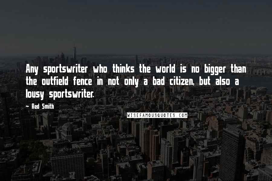Red Smith Quotes: Any sportswriter who thinks the world is no bigger than the outfield fence in not only a bad citizen, but also a lousy sportswriter.