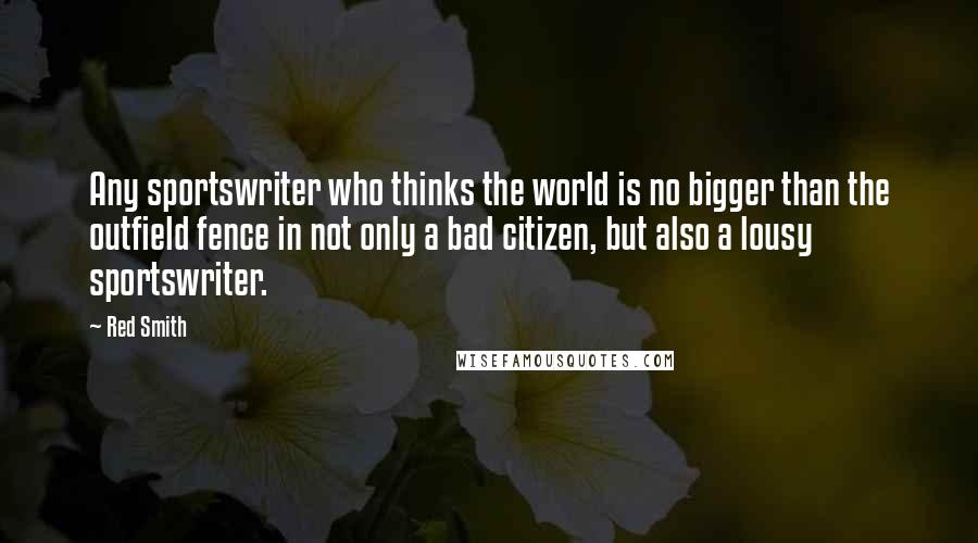 Red Smith Quotes: Any sportswriter who thinks the world is no bigger than the outfield fence in not only a bad citizen, but also a lousy sportswriter.