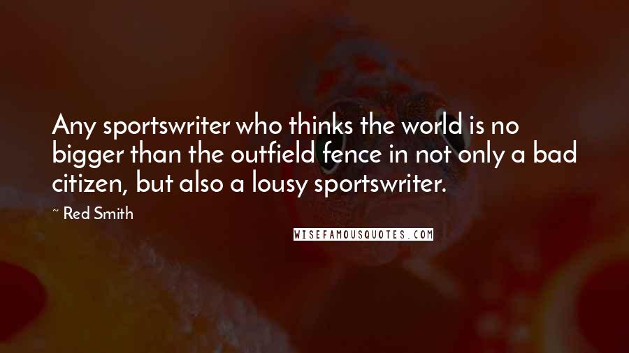 Red Smith Quotes: Any sportswriter who thinks the world is no bigger than the outfield fence in not only a bad citizen, but also a lousy sportswriter.