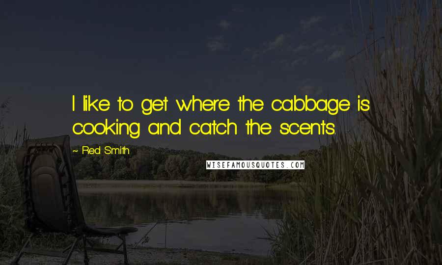 Red Smith Quotes: I like to get where the cabbage is cooking and catch the scents.