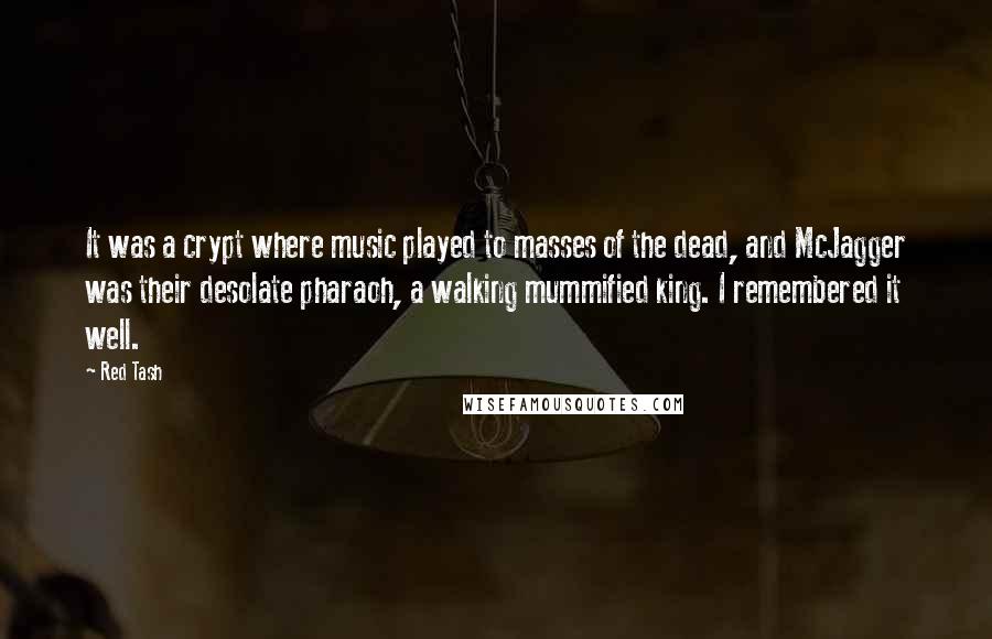 Red Tash Quotes: It was a crypt where music played to masses of the dead, and McJagger was their desolate pharaoh, a walking mummified king. I remembered it well.