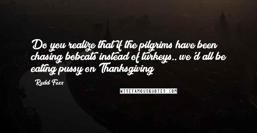 Redd Foxx Quotes: Do you realize that if the pilgrims have been chasing bobcats instead of turkeys.. we'd all be eating pussy on Thanksgiving?!